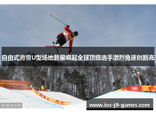 自由式滑雪U型场地新星崛起全球顶级选手激烈角逐创新高 自由式滑雪U型场地新星崛起全球顶级选手激烈角逐创新高