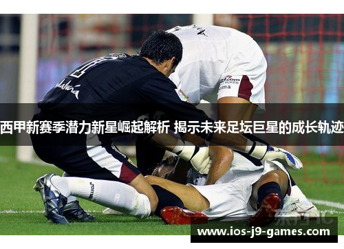 西甲新赛季潜力新星崛起解析 揭示未来足坛巨星的成长轨迹 西甲新赛季潜力新星崛起解析 揭示未来足坛巨星的成长轨迹