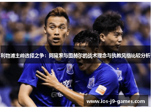 利物浦主帅选择之争:阿隆索与图赫尔的战术理念与执教风格比较分析 利物浦主帅选择之争:阿隆索与图赫尔的战术理念与执教风格比较分析