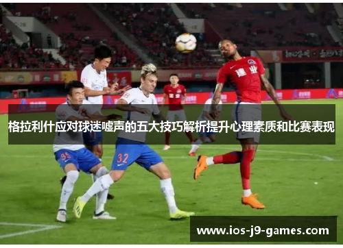 格拉利什应对球迷嘘声的五大技巧解析提升心理素质和比赛表现 格拉利什应对球迷嘘声的五大技巧解析提升心理素质和比赛表现