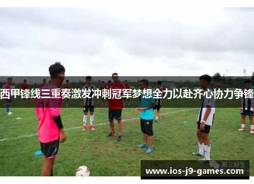 西甲锋线三重奏激发冲刺冠军梦想全力以赴齐心协力争锋