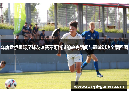 年度盘点国际足球友谊赛不可错过的高光瞬间与巅峰对决全景回顾