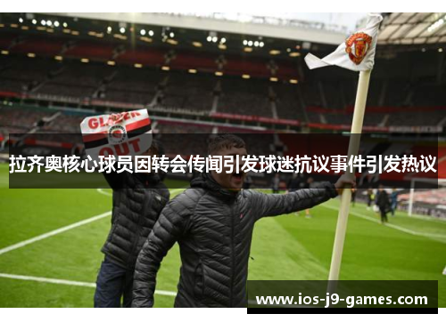 拉齐奥核心球员因转会传闻引发球迷抗议事件引发热议 拉齐奥核心球员因转会传闻引发球迷抗议事件引发热议