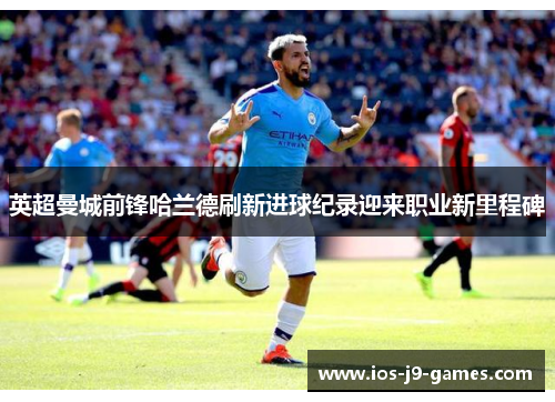 英超曼城前锋哈兰德刷新进球纪录迎来职业新里程碑 英超曼城前锋哈兰德刷新进球纪录迎来职业新里程碑