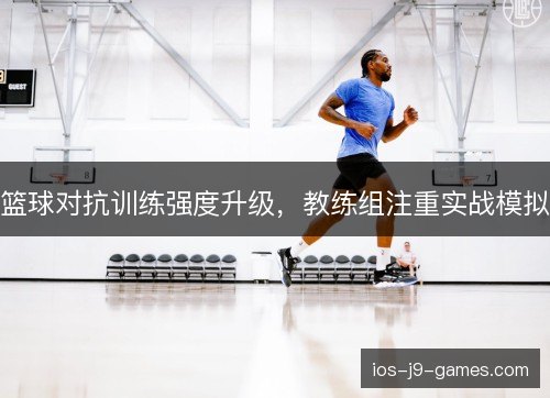 篮球对抗训练强度升级，教练组注重实战模拟